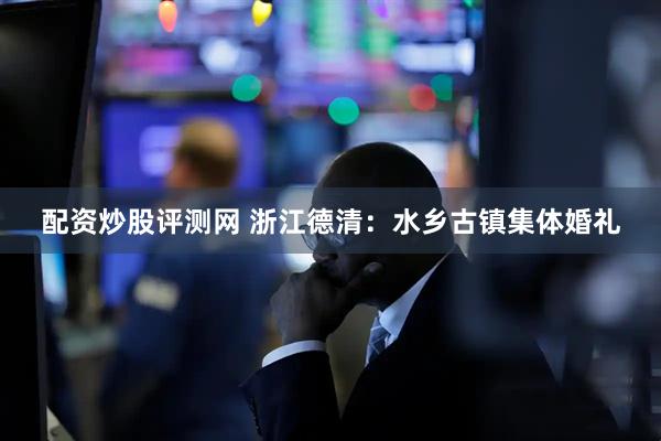 配资炒股评测网 浙江德清：水乡古镇集体婚礼