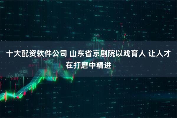 十大配资软件公司 山东省京剧院以戏育人 让人才在打磨中精进