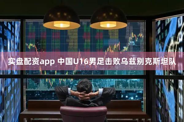 实盘配资app 中国U16男足击败乌兹别克斯坦队