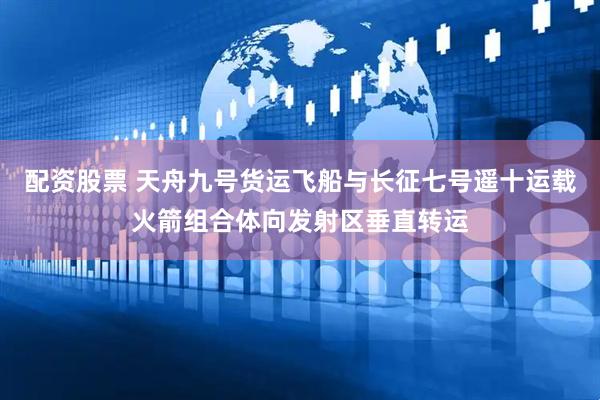 配资股票 天舟九号货运飞船与长征七号遥十运载火箭组合体向发射区垂直转运