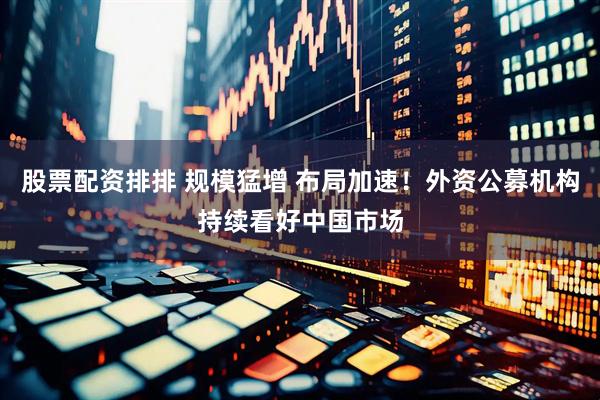 股票配资排排 规模猛增 布局加速！外资公募机构持续看好中国市场