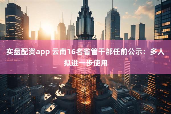 实盘配资app 云南16名省管干部任前公示：多人拟进一步使用