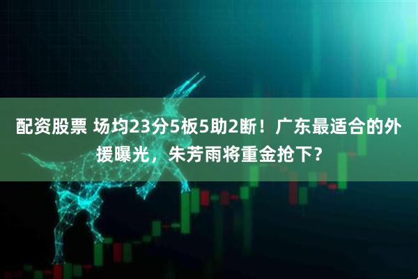 配资股票 场均23分5板5助2断！广东最适合的外援曝光，朱芳雨将重金抢下？