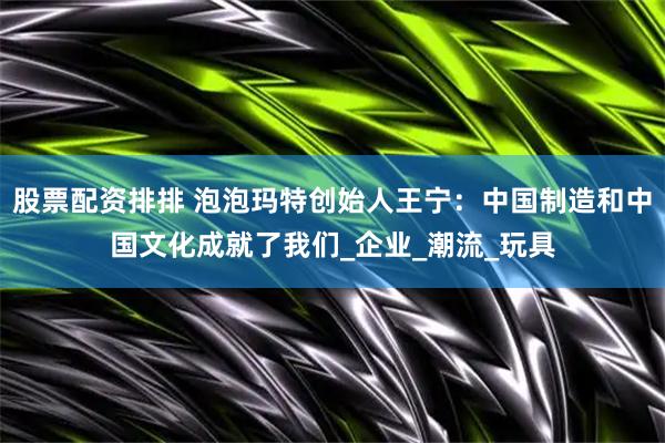 股票配资排排 泡泡玛特创始人王宁：中国制造和中国文化成就了我们_企业_潮流_玩具