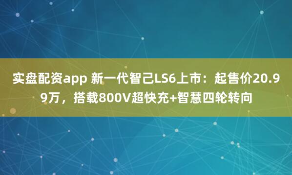 实盘配资app 新一代智己LS6上市：起售价20.99万，搭载800V超快充+智慧四轮转向