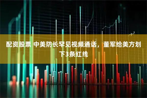 配资股票 中美防长罕见视频通话，董军给美方划下3条红线