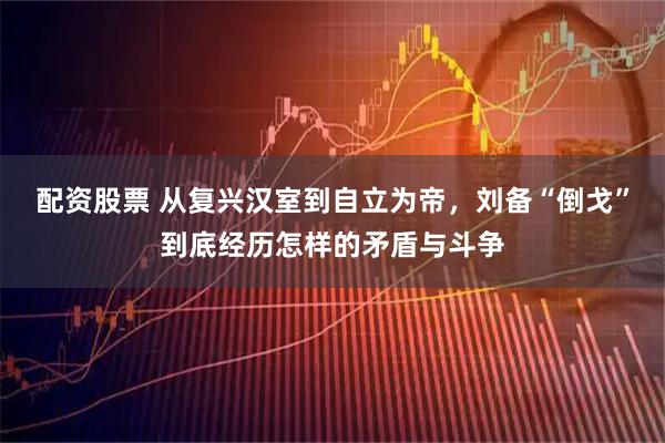 配资股票 从复兴汉室到自立为帝，刘备“倒戈”到底经历怎样的矛盾与斗争