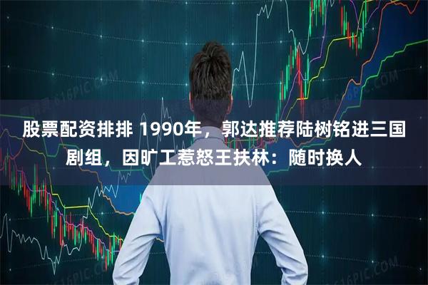 股票配资排排 1990年，郭达推荐陆树铭进三国剧组，因旷工惹怒王扶林：随时换人