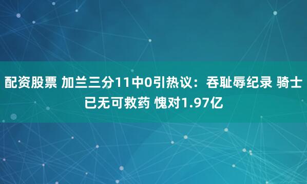 配资股票 加兰三分11中0引热议：吞耻辱纪录 骑士已无可救药 愧对1.97亿