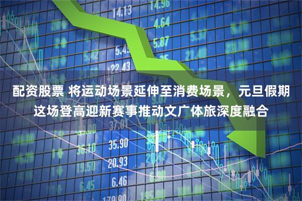 配资股票 将运动场景延伸至消费场景，元旦假期这场登高迎新赛事推动文广体旅深度融合